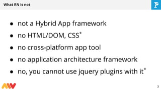 ● not a Hybrid App framework
● no HTML/DOM, CSS*
● no cross-platform app tool
● no application architecture framework
● no, you cannot use jquery plugins with it*
What RN is not
3
 