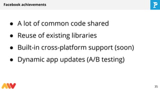 ● A lot of common code shared
● Reuse of existing libraries
● Built-in cross-platform support (soon)
● Dynamic app updates (A/B testing)
Facebook achievements
35
 