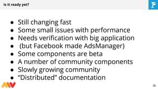 Is it ready yet?
● Still changing fast
● Some small issues with performance
● Needs verification with big application
● (but Facebook made AdsManager)
● Some components are beta
● A number of community components
● Slowly growing community
● “Distributed” documentation
36
 