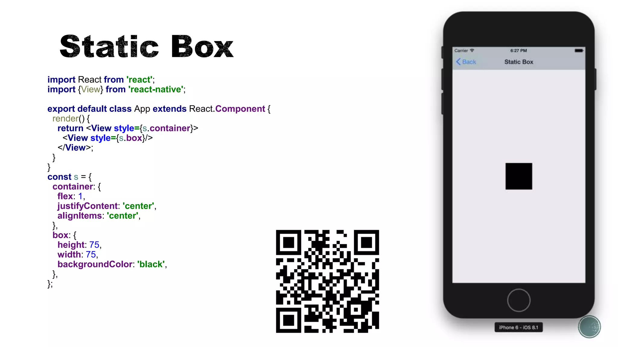 import React from 'react';
import {View} from 'react-native';
export default class App extends React.Component {
render() {
return <View style={s.container}>
<View style={s.box}/>
</View>;
}
}
const s = {
container: {
flex: 1,
justifyContent: 'center',
alignItems: 'center',
},
box: {
height: 75,
width: 75,
backgroundColor: 'black',
},
};
 
