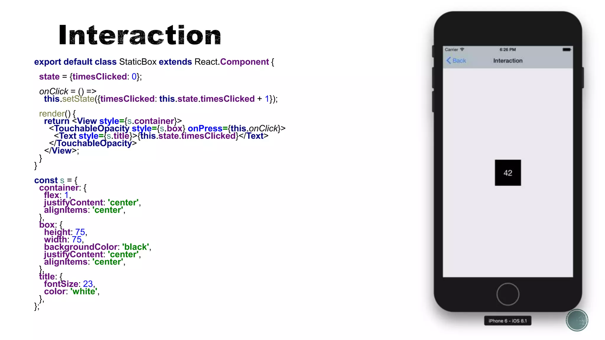 export default class StaticBox extends React.Component {
state = {timesClicked: 0};
onClick = () =>
this.setState({timesClicked: this.state.timesClicked + 1});
render() {
return <View style={s.container}>
<TouchableOpacity style={s.box} onPress={this.onClick}>
<Text style={s.title}>{this.state.timesClicked}</Text>
</TouchableOpacity>
</View>;
}
}
const s = {
container: {
flex: 1,
justifyContent: 'center',
alignItems: 'center',
},
box: {
height: 75,
width: 75,
backgroundColor: 'black',
justifyContent: 'center',
alignItems: 'center',
},
title: {
fontSize: 23,
color: 'white',
},
};
 