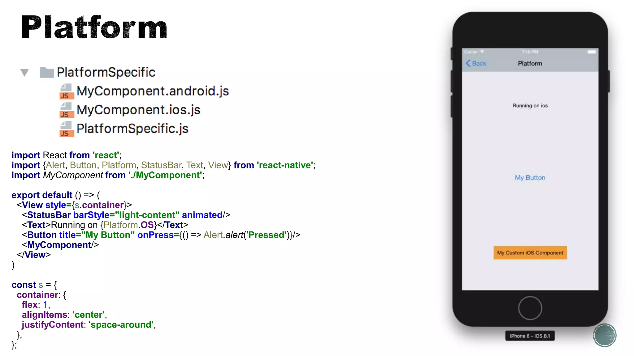 import React from 'react';
import {Alert, Button, Platform, StatusBar, Text, View} from 'react-native';
import MyComponent from './MyComponent';
export default () => (
<View style={s.container}>
<StatusBar barStyle="light-content" animated/>
<Text>Running on {Platform.OS}</Text>
<Button title="My Button" onPress={() => Alert.alert(‘Pressed')}/>
<MyComponent/>
</View>
)
const s = {
container: {
flex: 1,
alignItems: 'center',
justifyContent: ‘space-around',
},
};
 
