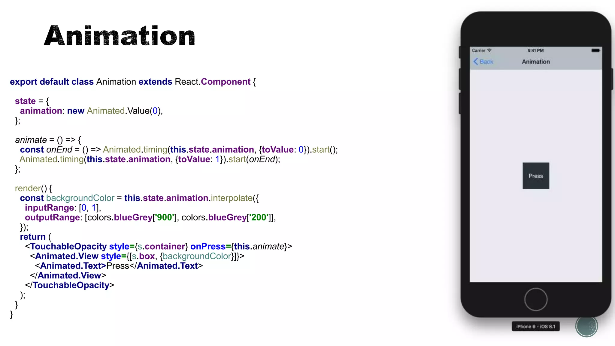 export default class Animation extends React.Component {
state = {
animation: new Animated.Value(0),
};
animate = () => {
const onEnd = () => Animated.timing(this.state.animation, {toValue: 0}).start();
Animated.timing(this.state.animation, {toValue: 1}).start(onEnd);
};
render() {
const backgroundColor = this.state.animation.interpolate({
inputRange: [0, 1],
outputRange: [colors.blueGrey['900'], colors.blueGrey['200']],
});
return (
<TouchableOpacity style={s.container} onPress={this.animate}>
<Animated.View style={[s.box, {backgroundColor}]}>
<Animated.Text>Press</Animated.Text>
</Animated.View>
</TouchableOpacity>
);
}
}
 