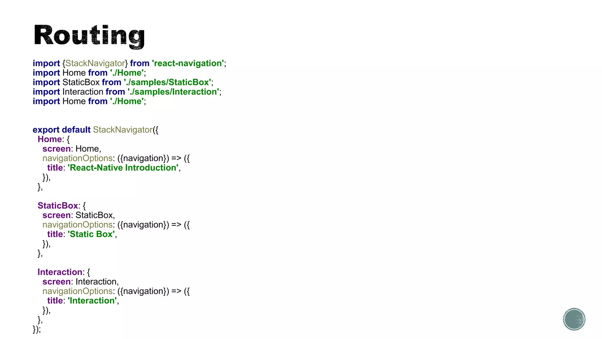 import {StackNavigator} from 'react-navigation';
import Home from './Home';
import StaticBox from './samples/StaticBox';
import Interaction from './samples/Interaction';
import Home from './Home';
export default StackNavigator({
Home: {
screen: Home,
navigationOptions: ({navigation}) => ({
title: 'React-Native Introduction',
}),
},
StaticBox: {
screen: StaticBox,
navigationOptions: ({navigation}) => ({
title: 'Static Box',
}),
},
Interaction: {
screen: Interaction,
navigationOptions: ({navigation}) => ({
title: 'Interaction',
}),
},
});
 