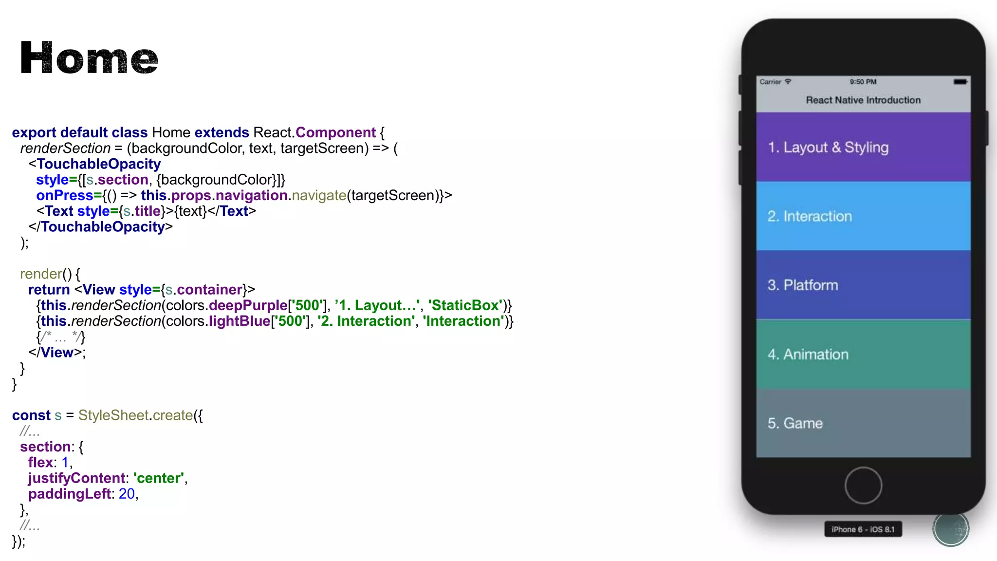 export default class Home extends React.Component {
renderSection = (backgroundColor, text, targetScreen) => (
<TouchableOpacity
style={[s.section, {backgroundColor}]}
onPress={() => this.props.navigation.navigate(targetScreen)}>
<Text style={s.title}>{text}</Text>
</TouchableOpacity>
);
render() {
return <View style={s.container}>
{this.renderSection(colors.deepPurple['500'], ’1. Layout…', 'StaticBox')}
{this.renderSection(colors.lightBlue['500'], '2. Interaction', 'Interaction')}
{/* ... */}
</View>;
}
}
const s = StyleSheet.create({
//...
section: {
flex: 1,
justifyContent: 'center',
paddingLeft: 20,
},
//...
});
 