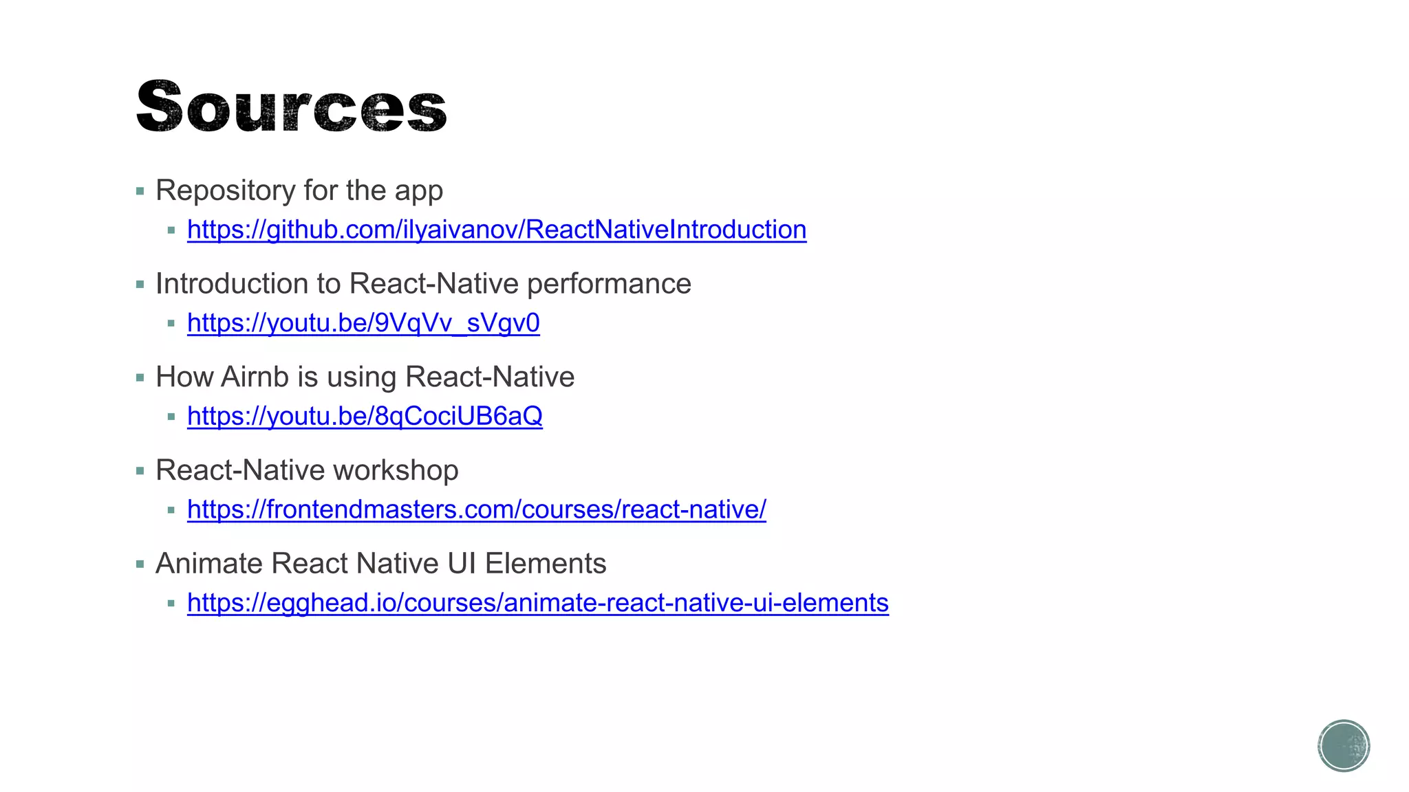  Repository for the app
 https://github.com/ilyaivanov/ReactNativeIntroduction
 Introduction to React-Native performance
 https://youtu.be/9VqVv_sVgv0
 How Airnb is using React-Native
 https://youtu.be/8qCociUB6aQ
 React-Native workshop
 https://frontendmasters.com/courses/react-native/
 Animate React Native UI Elements
 https://egghead.io/courses/animate-react-native-ui-elements
 