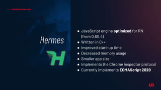 Hermes
Definitions! (last one)
● JavaScript engine optimized for RN
(from 0.60.4)
● Written in C++
● Improved start-up time
● Decreased memory usage
● Smaller app size
● Implements the Chrome inspector protocol
● Currently implements ECMAScript 2020
 