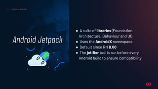 Android Jetpack
So this is Android
● A suite of libraries (Foundation,
Architecture, Behaviour and UI)
● Uses the AndroidX namespace
● Default since RN 0.60
● The jetifier tool is run before every
Android build to ensure compatibility
 