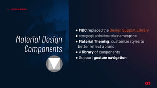 Material Design
Components
So this is Android
● MDC replaced the Design Support Library
● com.google.android.material namespace
● Material Theming: customize styles to
better reflect a brand
● A library of components
● Support gesture navigation
 