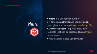 Metro
The local development
● Metro is a JavaScript bundler
● It takes an entry file and various deps,
and gives you back a single JavaScript file
● Converts assets (e.g. PNG files) into
objects that can be displayed by an Image
component
● Metro server is also used by Expo
https://facebook.github.io/metro
 