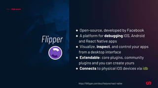 Flipper
High score
● Open-source, developed by Facebook
● A platform for debugging iOS, Android
and React Native apps
● Visualize, inspect, and control your apps
from a desktop interface
● Extendable: core plugins, community
plugins and you can create yours
● Connects to physical iOS devices via idb
https://fbflipper.com/docs/features/react-native
 