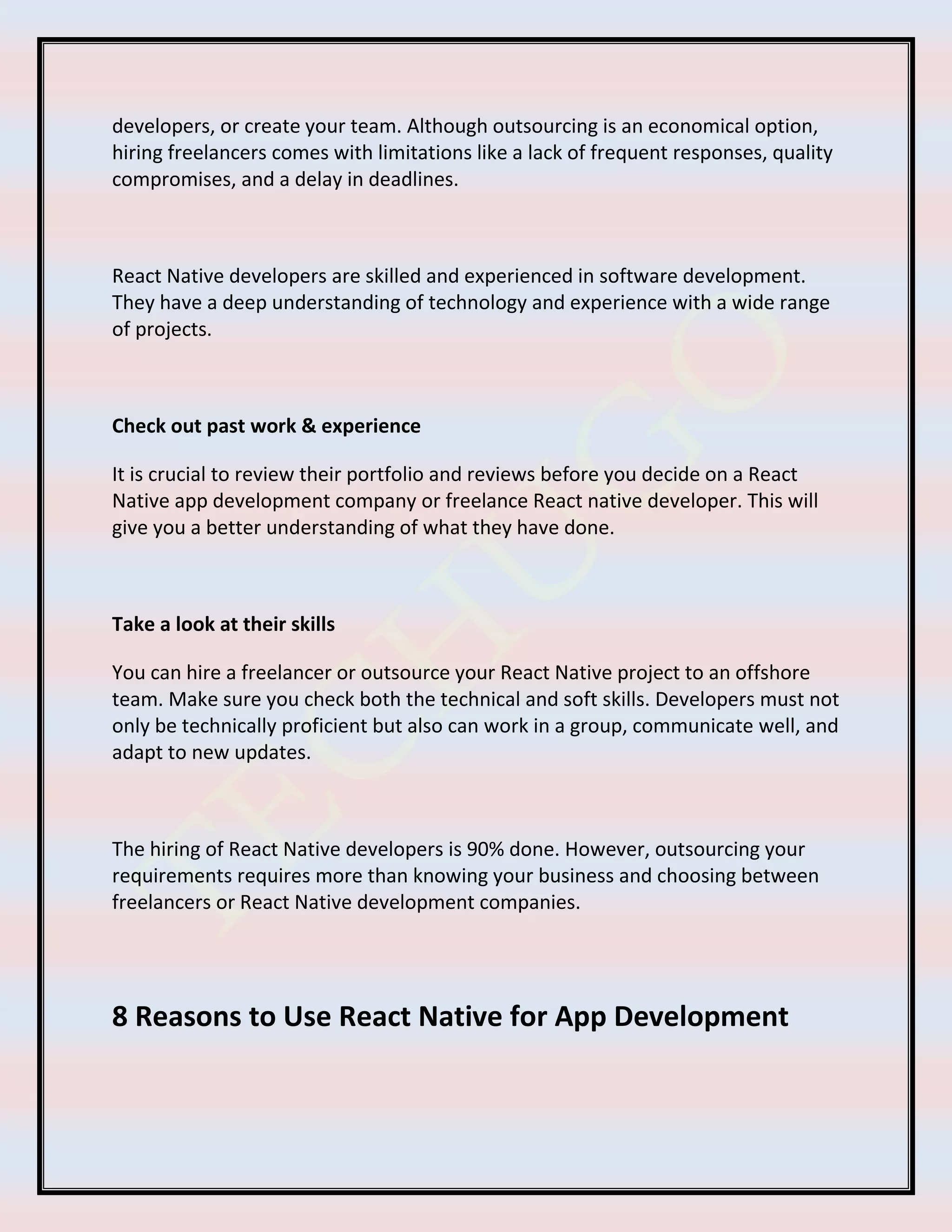 developers, or create your team. Although outsourcing is an economical option,
hiring freelancers comes with limitations like a lack of frequent responses, quality
compromises, and a delay in deadlines.
React Native developers are skilled and experienced in software development.
They have a deep understanding of technology and experience with a wide range
of projects.
Check out past work & experience
It is crucial to review their portfolio and reviews before you decide on a React
Native app development company or freelance React native developer. This will
give you a better understanding of what they have done.
Take a look at their skills
You can hire a freelancer or outsource your React Native project to an offshore
team. Make sure you check both the technical and soft skills. Developers must not
only be technically proficient but also can work in a group, communicate well, and
adapt to new updates.
The hiring of React Native developers is 90% done. However, outsourcing your
requirements requires more than knowing your business and choosing between
freelancers or React Native development companies.
8 Reasons to Use React Native for App Development
 
