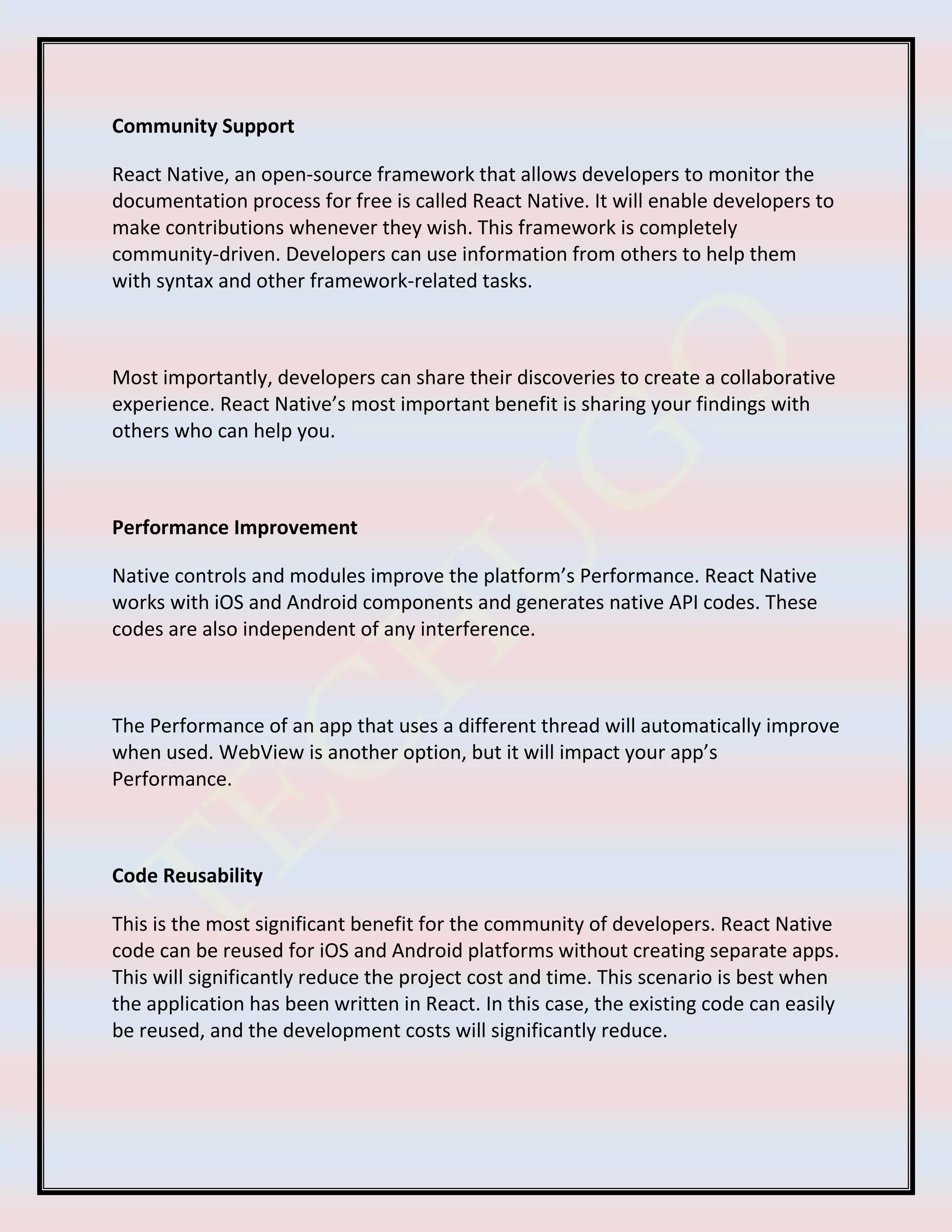 Community Support
React Native, an open-source framework that allows developers to monitor the
documentation process for free is called React Native. It will enable developers to
make contributions whenever they wish. This framework is completely
community-driven. Developers can use information from others to help them
with syntax and other framework-related tasks.
Most importantly, developers can share their discoveries to create a collaborative
experience. React Native’s most important benefit is sharing your findings with
others who can help you.
Performance Improvement
Native controls and modules improve the platform’s Performance. React Native
works with iOS and Android components and generates native API codes. These
codes are also independent of any interference.
The Performance of an app that uses a different thread will automatically improve
when used. WebView is another option, but it will impact your app’s
Performance.
Code Reusability
This is the most significant benefit for the community of developers. React Native
code can be reused for iOS and Android platforms without creating separate apps.
This will significantly reduce the project cost and time. This scenario is best when
the application has been written in React. In this case, the existing code can easily
be reused, and the development costs will significantly reduce.
 