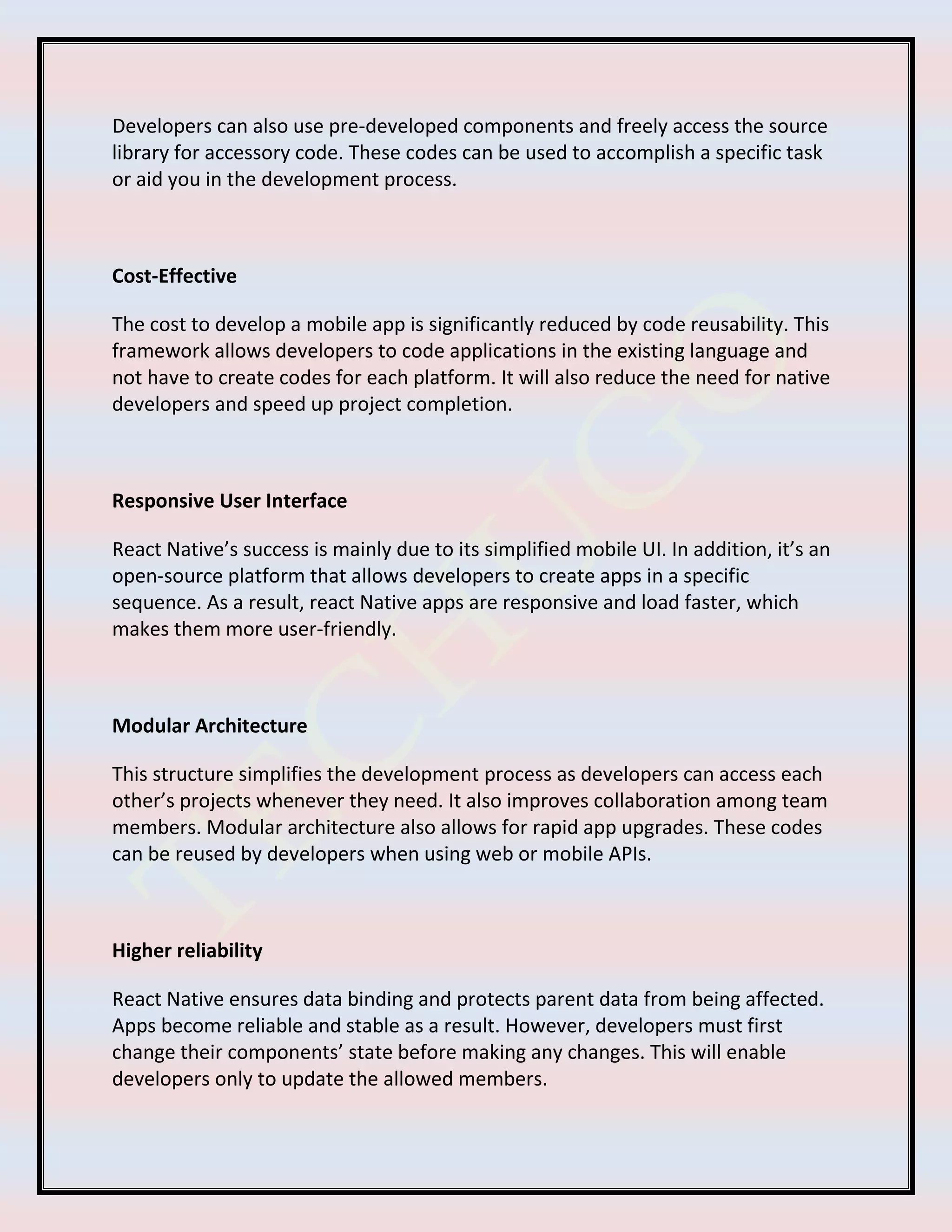 Developers can also use pre-developed components and freely access the source
library for accessory code. These codes can be used to accomplish a specific task
or aid you in the development process.
Cost-Effective
The cost to develop a mobile app is significantly reduced by code reusability. This
framework allows developers to code applications in the existing language and
not have to create codes for each platform. It will also reduce the need for native
developers and speed up project completion.
Responsive User Interface
React Native’s success is mainly due to its simplified mobile UI. In addition, it’s an
open-source platform that allows developers to create apps in a specific
sequence. As a result, react Native apps are responsive and load faster, which
makes them more user-friendly.
Modular Architecture
This structure simplifies the development process as developers can access each
other’s projects whenever they need. It also improves collaboration among team
members. Modular architecture also allows for rapid app upgrades. These codes
can be reused by developers when using web or mobile APIs.
Higher reliability
React Native ensures data binding and protects parent data from being affected.
Apps become reliable and stable as a result. However, developers must first
change their components’ state before making any changes. This will enable
developers only to update the allowed members.
 