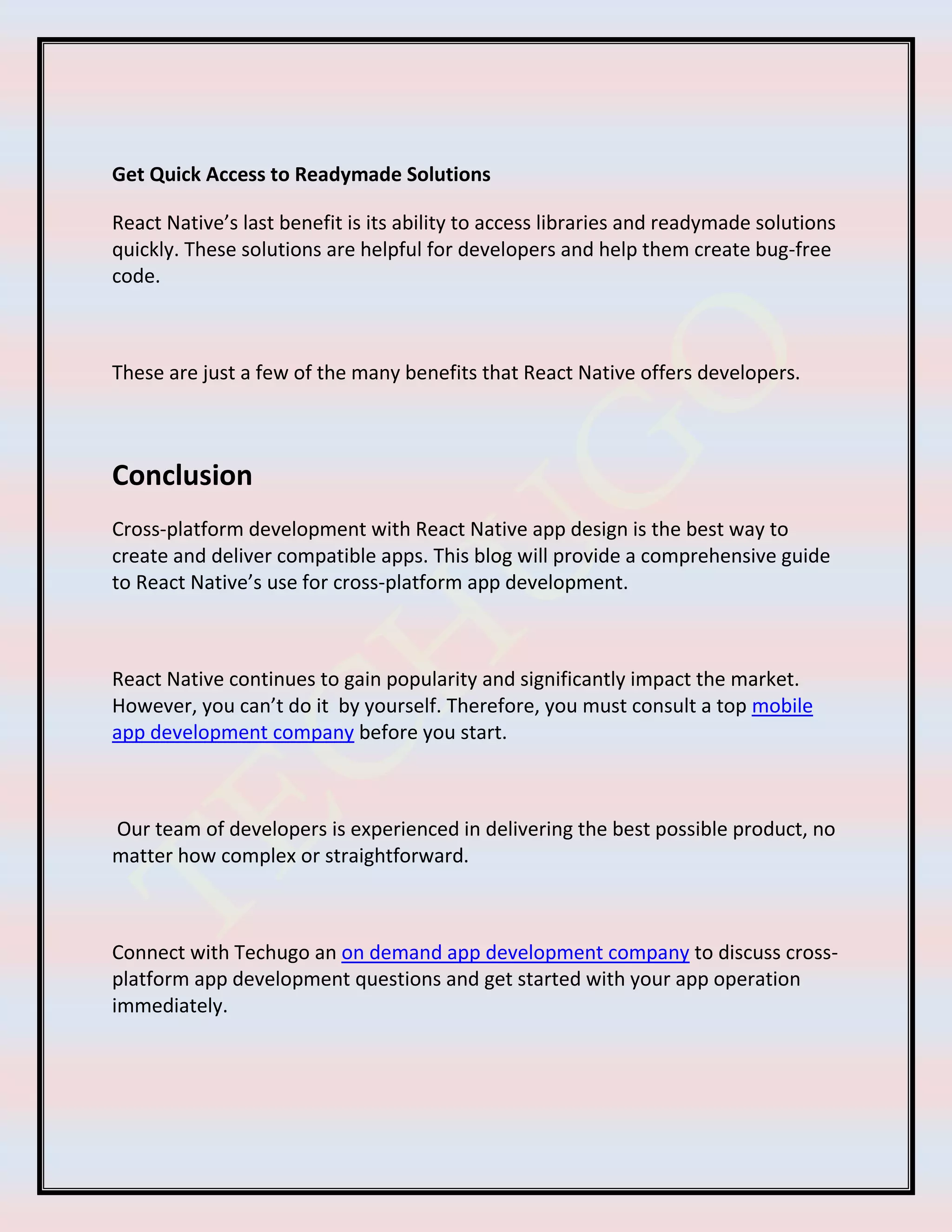 Get Quick Access to Readymade Solutions
React Native’s last benefit is its ability to access libraries and readymade solutions
quickly. These solutions are helpful for developers and help them create bug-free
code.
These are just a few of the many benefits that React Native offers developers.
Conclusion
Cross-platform development with React Native app design is the best way to
create and deliver compatible apps. This blog will provide a comprehensive guide
to React Native’s use for cross-platform app development.
React Native continues to gain popularity and significantly impact the market.
However, you can’t do it by yourself. Therefore, you must consult a top mobile
app development company before you start.
Our team of developers is experienced in delivering the best possible product, no
matter how complex or straightforward.
Connect with Techugo an on demand app development company to discuss cross-
platform app development questions and get started with your app operation
immediately.
 