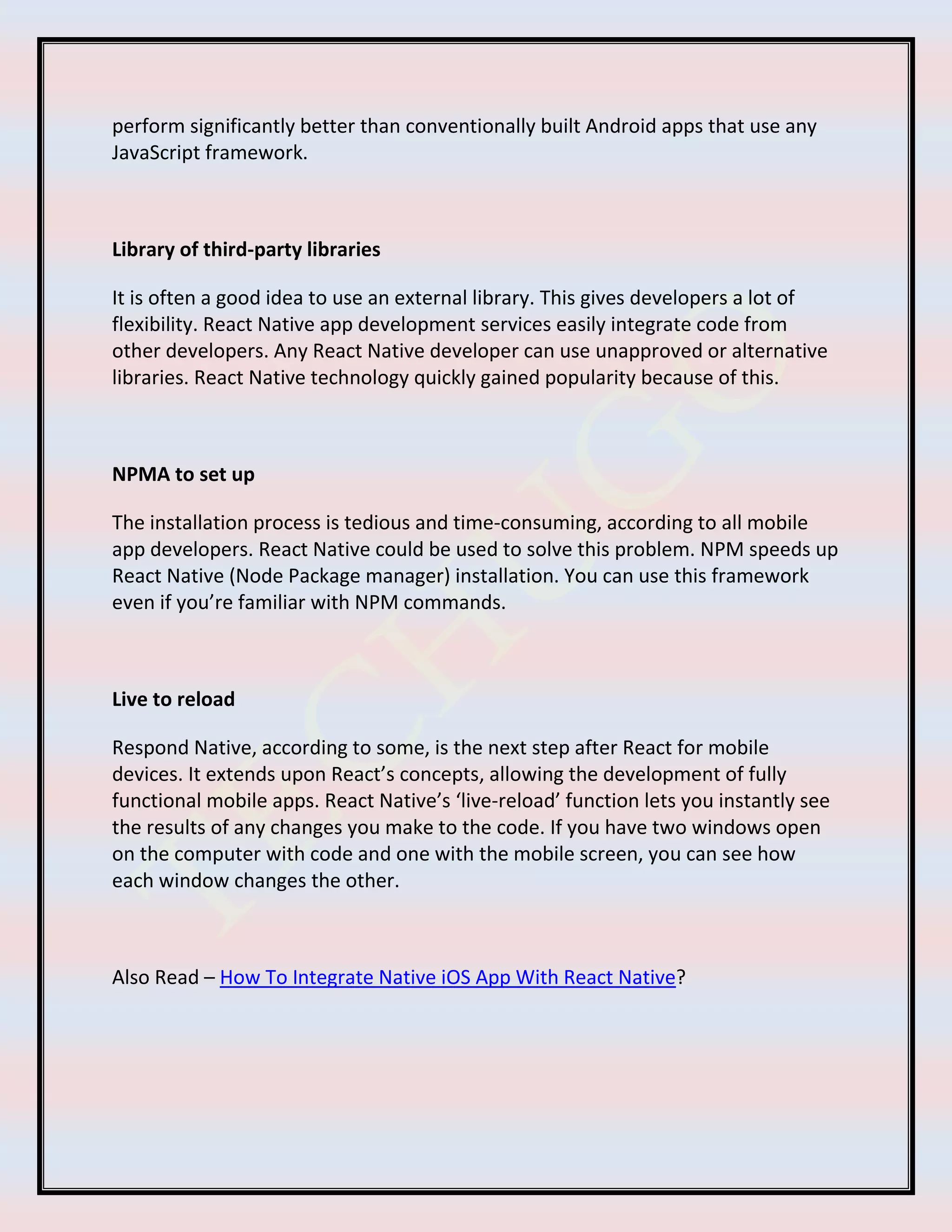 perform significantly better than conventionally built Android apps that use any
JavaScript framework.
Library of third-party libraries
It is often a good idea to use an external library. This gives developers a lot of
flexibility. React Native app development services easily integrate code from
other developers. Any React Native developer can use unapproved or alternative
libraries. React Native technology quickly gained popularity because of this.
NPMA to set up
The installation process is tedious and time-consuming, according to all mobile
app developers. React Native could be used to solve this problem. NPM speeds up
React Native (Node Package manager) installation. You can use this framework
even if you’re familiar with NPM commands.
Live to reload
Respond Native, according to some, is the next step after React for mobile
devices. It extends upon React’s concepts, allowing the development of fully
functional mobile apps. React Native’s ‘live-reload’ function lets you instantly see
the results of any changes you make to the code. If you have two windows open
on the computer with code and one with the mobile screen, you can see how
each window changes the other.
Also Read – How To Integrate Native iOS App With React Native?
 