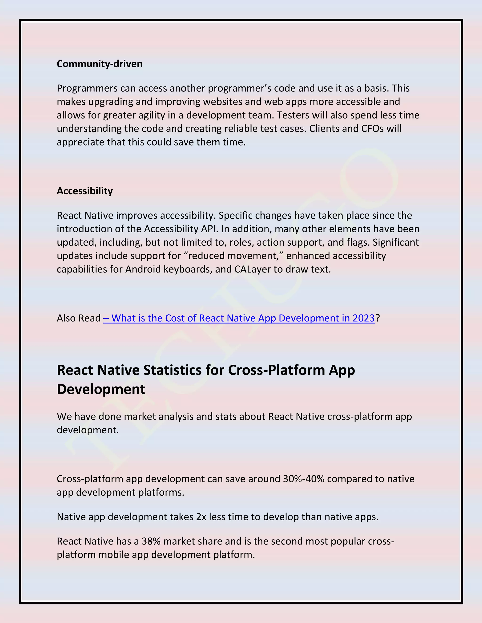 Community-driven
Programmers can access another programmer’s code and use it as a basis. This
makes upgrading and improving websites and web apps more accessible and
allows for greater agility in a development team. Testers will also spend less time
understanding the code and creating reliable test cases. Clients and CFOs will
appreciate that this could save them time.
Accessibility
React Native improves accessibility. Specific changes have taken place since the
introduction of the Accessibility API. In addition, many other elements have been
updated, including, but not limited to, roles, action support, and flags. Significant
updates include support for “reduced movement,” enhanced accessibility
capabilities for Android keyboards, and CALayer to draw text.
Also Read – What is the Cost of React Native App Development in 2023?
React Native Statistics for Cross-Platform App
Development
We have done market analysis and stats about React Native cross-platform app
development.
Cross-platform app development can save around 30%-40% compared to native
app development platforms.
Native app development takes 2x less time to develop than native apps.
React Native has a 38% market share and is the second most popular cross-
platform mobile app development platform.
 