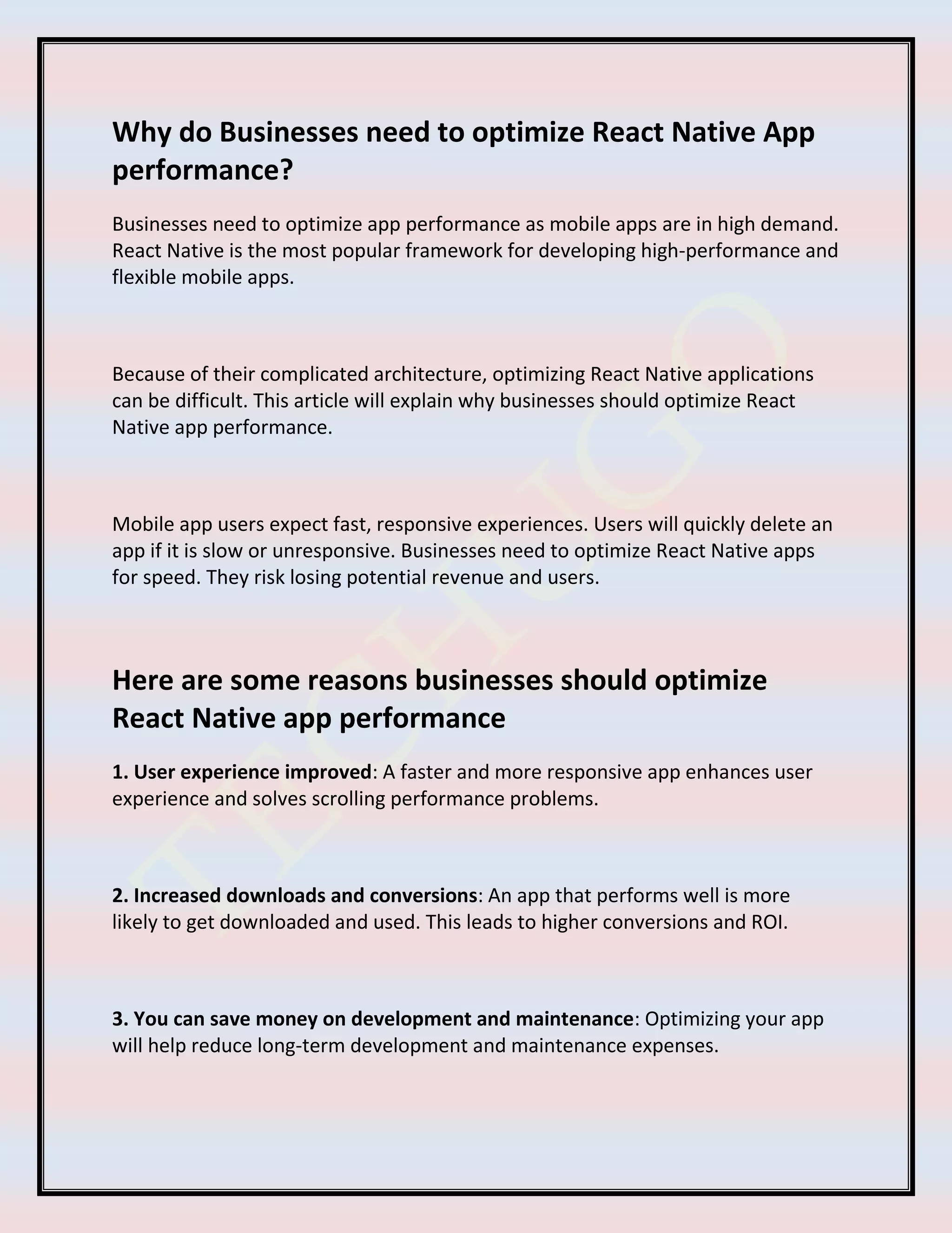 Why do Businesses need to optimize React Native App
performance?
Businesses need to optimize app performance as mobile apps are in high demand.
React Native is the most popular framework for developing high-performance and
flexible mobile apps.
Because of their complicated architecture, optimizing React Native applications
can be difficult. This article will explain why businesses should optimize React
Native app performance.
Mobile app users expect fast, responsive experiences. Users will quickly delete an
app if it is slow or unresponsive. Businesses need to optimize React Native apps
for speed. They risk losing potential revenue and users.
Here are some reasons businesses should optimize
React Native app performance
1. User experience improved: A faster and more responsive app enhances user
experience and solves scrolling performance problems.
2. Increased downloads and conversions: An app that performs well is more
likely to get downloaded and used. This leads to higher conversions and ROI.
3. You can save money on development and maintenance: Optimizing your app
will help reduce long-term development and maintenance expenses.
 