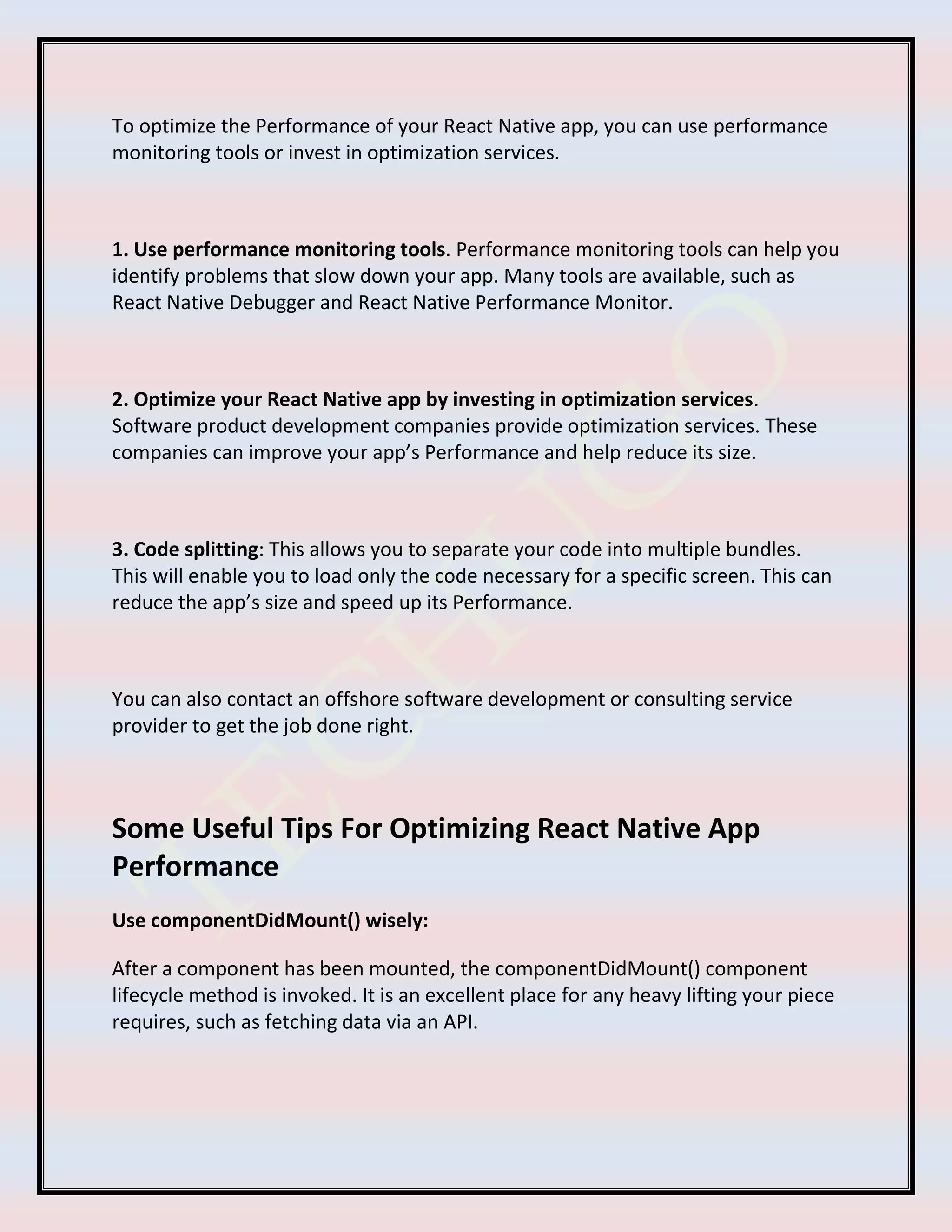 To optimize the Performance of your React Native app, you can use performance
monitoring tools or invest in optimization services.
1. Use performance monitoring tools. Performance monitoring tools can help you
identify problems that slow down your app. Many tools are available, such as
React Native Debugger and React Native Performance Monitor.
2. Optimize your React Native app by investing in optimization services.
Software product development companies provide optimization services. These
companies can improve your app’s Performance and help reduce its size.
3. Code splitting: This allows you to separate your code into multiple bundles.
This will enable you to load only the code necessary for a specific screen. This can
reduce the app’s size and speed up its Performance.
You can also contact an offshore software development or consulting service
provider to get the job done right.
Some Useful Tips For Optimizing React Native App
Performance
Use componentDidMount() wisely:
After a component has been mounted, the componentDidMount() component
lifecycle method is invoked. It is an excellent place for any heavy lifting your piece
requires, such as fetching data via an API.
 