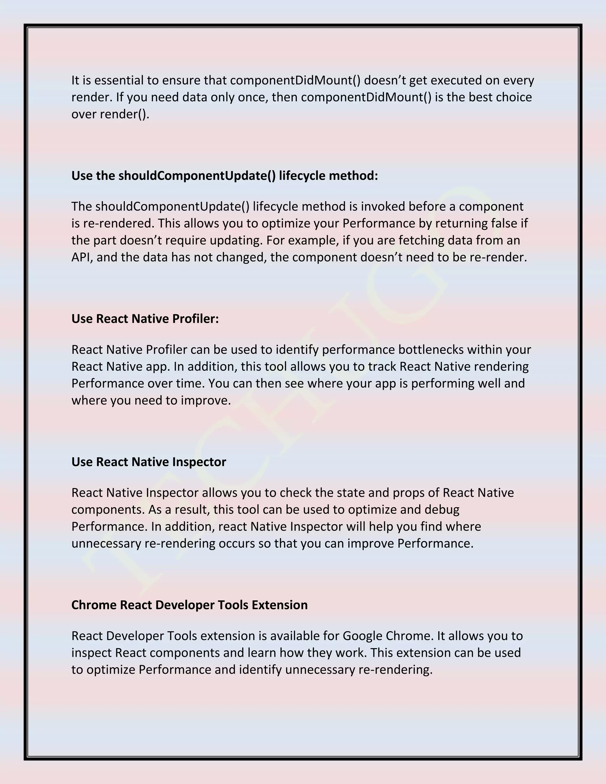 It is essential to ensure that componentDidMount() doesn’t get executed on every
render. If you need data only once, then componentDidMount() is the best choice
over render().
Use the shouldComponentUpdate() lifecycle method:
The shouldComponentUpdate() lifecycle method is invoked before a component
is re-rendered. This allows you to optimize your Performance by returning false if
the part doesn’t require updating. For example, if you are fetching data from an
API, and the data has not changed, the component doesn’t need to be re-render.
Use React Native Profiler:
React Native Profiler can be used to identify performance bottlenecks within your
React Native app. In addition, this tool allows you to track React Native rendering
Performance over time. You can then see where your app is performing well and
where you need to improve.
Use React Native Inspector
React Native Inspector allows you to check the state and props of React Native
components. As a result, this tool can be used to optimize and debug
Performance. In addition, react Native Inspector will help you find where
unnecessary re-rendering occurs so that you can improve Performance.
Chrome React Developer Tools Extension
React Developer Tools extension is available for Google Chrome. It allows you to
inspect React components and learn how they work. This extension can be used
to optimize Performance and identify unnecessary re-rendering.
 