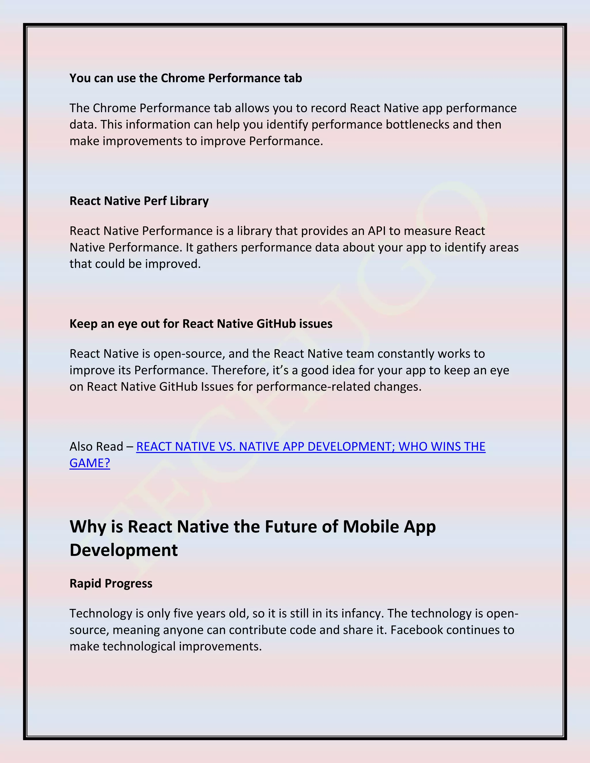 You can use the Chrome Performance tab
The Chrome Performance tab allows you to record React Native app performance
data. This information can help you identify performance bottlenecks and then
make improvements to improve Performance.
React Native Perf Library
React Native Performance is a library that provides an API to measure React
Native Performance. It gathers performance data about your app to identify areas
that could be improved.
Keep an eye out for React Native GitHub issues
React Native is open-source, and the React Native team constantly works to
improve its Performance. Therefore, it’s a good idea for your app to keep an eye
on React Native GitHub Issues for performance-related changes.
Also Read – REACT NATIVE VS. NATIVE APP DEVELOPMENT; WHO WINS THE
GAME?
Why is React Native the Future of Mobile App
Development
Rapid Progress
Technology is only five years old, so it is still in its infancy. The technology is open-
source, meaning anyone can contribute code and share it. Facebook continues to
make technological improvements.
 