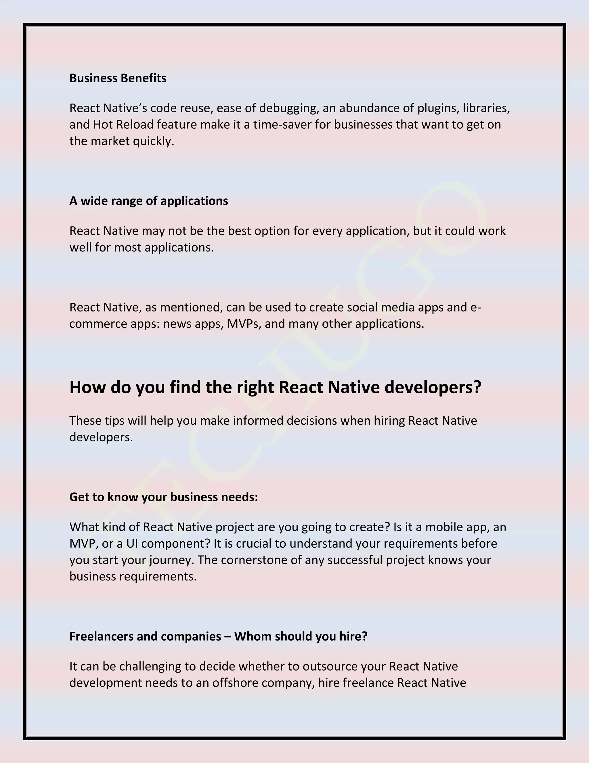 Business Benefits
React Native’s code reuse, ease of debugging, an abundance of plugins, libraries,
and Hot Reload feature make it a time-saver for businesses that want to get on
the market quickly.
A wide range of applications
React Native may not be the best option for every application, but it could work
well for most applications.
React Native, as mentioned, can be used to create social media apps and e-
commerce apps: news apps, MVPs, and many other applications.
How do you find the right React Native developers?
These tips will help you make informed decisions when hiring React Native
developers.
Get to know your business needs:
What kind of React Native project are you going to create? Is it a mobile app, an
MVP, or a UI component? It is crucial to understand your requirements before
you start your journey. The cornerstone of any successful project knows your
business requirements.
Freelancers and companies – Whom should you hire?
It can be challenging to decide whether to outsource your React Native
development needs to an offshore company, hire freelance React Native
 