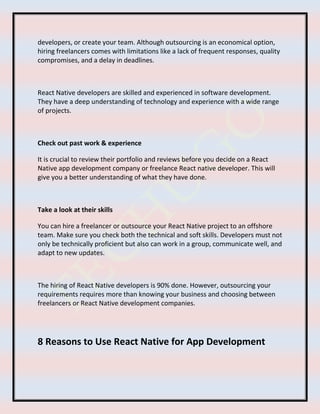 developers, or create your team. Although outsourcing is an economical option,
hiring freelancers comes with limitations like a lack of frequent responses, quality
compromises, and a delay in deadlines.
React Native developers are skilled and experienced in software development.
They have a deep understanding of technology and experience with a wide range
of projects.
Check out past work & experience
It is crucial to review their portfolio and reviews before you decide on a React
Native app development company or freelance React native developer. This will
give you a better understanding of what they have done.
Take a look at their skills
You can hire a freelancer or outsource your React Native project to an offshore
team. Make sure you check both the technical and soft skills. Developers must not
only be technically proficient but also can work in a group, communicate well, and
adapt to new updates.
The hiring of React Native developers is 90% done. However, outsourcing your
requirements requires more than knowing your business and choosing between
freelancers or React Native development companies.
8 Reasons to Use React Native for App Development
 