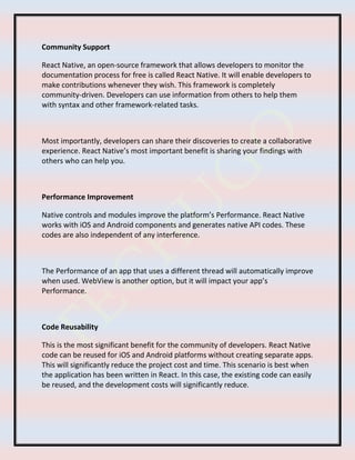 Community Support
React Native, an open-source framework that allows developers to monitor the
documentation process for free is called React Native. It will enable developers to
make contributions whenever they wish. This framework is completely
community-driven. Developers can use information from others to help them
with syntax and other framework-related tasks.
Most importantly, developers can share their discoveries to create a collaborative
experience. React Native’s most important benefit is sharing your findings with
others who can help you.
Performance Improvement
Native controls and modules improve the platform’s Performance. React Native
works with iOS and Android components and generates native API codes. These
codes are also independent of any interference.
The Performance of an app that uses a different thread will automatically improve
when used. WebView is another option, but it will impact your app’s
Performance.
Code Reusability
This is the most significant benefit for the community of developers. React Native
code can be reused for iOS and Android platforms without creating separate apps.
This will significantly reduce the project cost and time. This scenario is best when
the application has been written in React. In this case, the existing code can easily
be reused, and the development costs will significantly reduce.
 