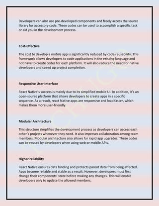 Developers can also use pre-developed components and freely access the source
library for accessory code. These codes can be used to accomplish a specific task
or aid you in the development process.
Cost-Effective
The cost to develop a mobile app is significantly reduced by code reusability. This
framework allows developers to code applications in the existing language and
not have to create codes for each platform. It will also reduce the need for native
developers and speed up project completion.
Responsive User Interface
React Native’s success is mainly due to its simplified mobile UI. In addition, it’s an
open-source platform that allows developers to create apps in a specific
sequence. As a result, react Native apps are responsive and load faster, which
makes them more user-friendly.
Modular Architecture
This structure simplifies the development process as developers can access each
other’s projects whenever they need. It also improves collaboration among team
members. Modular architecture also allows for rapid app upgrades. These codes
can be reused by developers when using web or mobile APIs.
Higher reliability
React Native ensures data binding and protects parent data from being affected.
Apps become reliable and stable as a result. However, developers must first
change their components’ state before making any changes. This will enable
developers only to update the allowed members.
 