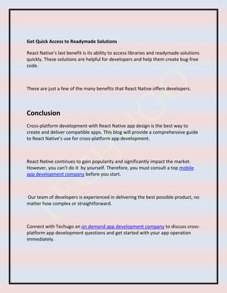 Get Quick Access to Readymade Solutions
React Native’s last benefit is its ability to access libraries and readymade solutions
quickly. These solutions are helpful for developers and help them create bug-free
code.
These are just a few of the many benefits that React Native offers developers.
Conclusion
Cross-platform development with React Native app design is the best way to
create and deliver compatible apps. This blog will provide a comprehensive guide
to React Native’s use for cross-platform app development.
React Native continues to gain popularity and significantly impact the market.
However, you can’t do it by yourself. Therefore, you must consult a top mobile
app development company before you start.
Our team of developers is experienced in delivering the best possible product, no
matter how complex or straightforward.
Connect with Techugo an on demand app development company to discuss cross-
platform app development questions and get started with your app operation
immediately.
 
