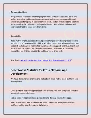 Community-driven
Programmers can access another programmer’s code and use it as a basis. This
makes upgrading and improving websites and web apps more accessible and
allows for greater agility in a development team. Testers will also spend less time
understanding the code and creating reliable test cases. Clients and CFOs will
appreciate that this could save them time.
Accessibility
React Native improves accessibility. Specific changes have taken place since the
introduction of the Accessibility API. In addition, many other elements have been
updated, including, but not limited to, roles, action support, and flags. Significant
updates include support for “reduced movement,” enhanced accessibility
capabilities for Android keyboards, and CALayer to draw text.
Also Read – What is the Cost of React Native App Development in 2023?
React Native Statistics for Cross-Platform App
Development
We have done market analysis and stats about React Native cross-platform app
development.
Cross-platform app development can save around 30%-40% compared to native
app development platforms.
Native app development takes 2x less time to develop than native apps.
React Native has a 38% market share and is the second most popular cross-
platform mobile app development platform.
 