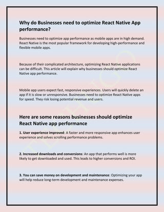 Why do Businesses need to optimize React Native App
performance?
Businesses need to optimize app performance as mobile apps are in high demand.
React Native is the most popular framework for developing high-performance and
flexible mobile apps.
Because of their complicated architecture, optimizing React Native applications
can be difficult. This article will explain why businesses should optimize React
Native app performance.
Mobile app users expect fast, responsive experiences. Users will quickly delete an
app if it is slow or unresponsive. Businesses need to optimize React Native apps
for speed. They risk losing potential revenue and users.
Here are some reasons businesses should optimize
React Native app performance
1. User experience improved: A faster and more responsive app enhances user
experience and solves scrolling performance problems.
2. Increased downloads and conversions: An app that performs well is more
likely to get downloaded and used. This leads to higher conversions and ROI.
3. You can save money on development and maintenance: Optimizing your app
will help reduce long-term development and maintenance expenses.
 