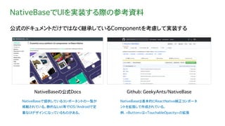 NativeBaseでUIを実装する際の参考資料
公式のドキュメントだけではなく継承しているComponentを考慮して実装する
NativeBaseの公式Docs
NativeBaseで提供しているコンポーネントの一覧が
掲載されている。静的なList等でiOS/Androidで定
番なUIデザインになっているものがある。
Github: GeekyAnts/NativeBase
NativeBaseは基本的にReactNative純正コンポーネ
ントを拡張して作成されている。
例. <Button>は<TouchableOpacity>の拡張
 