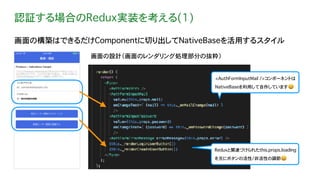 認証する場合のRedux実装を考える(1)
画面の構築はできるだけComponentに切り出してNativeBaseを活用するスタイル
画面の設計（画面のレンダリング処理部分の抜粋）
<AuthFormInputMail />コンポーネントは
NativeBaseを利用して自作しています😃
Reduxと関連づけられたthis.props.loading
を元にボタンの活性/非活性の調節😃
 
