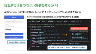 認証する場合のRedux実装を考える(4)
ActionCreatorが実行されるとAction名を元にReducerでStateを書き換える
Reducerには初期状態のStateとAction受け取り時の処理を記載
例. ログインに失敗した際には、errorにエラーメッセージを詰め込む
Stateの変更を唯一許される
Reducerの一括管理
 