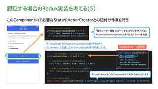 認証する場合のRedux実装を考える(5)
このComponent内で必要なStateやActionCreatorとの紐付け作業を行う
ActionCreatorをこのComponent内で実行できるようにする
Reducerの一括管理(2) connectで定義したActionCreatorを実行可能にする
(1) mapStateToPropsでthis.propsとの紐付けを行う
「既存ユーザー情報でログインする」ボタンを押下すると
ActionCreatorのloginUserが実行されてStateを変更
 