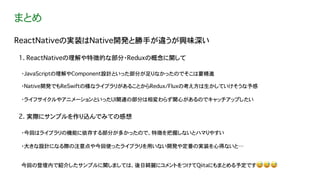 まとめ
ReactNativeの実装はNative開発と勝手が違うが興味深い
1. ReactNativeの理解や特徴的な部分・Reduxの概念に関して
2. 実際にサンプルを作り込んでみての感想
・JavaScriptの理解やComponent設計といった部分が足りなかったのでそこは要精進
・Native開発でもReSwiftの様なライブラリがあることからRedux/Fluxの考え方は生かしていけそうな予感
・今回はライブラリの機能に依存する部分が多かったので、特徴を把握しないとハマりやすい
・大きな設計になる際の注意点や今回使ったライブラリを用いない開発や定番の実装を心得ないと…
今回の登壇内で紹介したサンプルに関しましては、後日綺麗にコメントをつけてQiitaにもまとめる予定です😅 😅 😅
・ライフサイクルやアニメーションといったUI関連の部分は相変わらず関心があるのでキャッチアップしたい
 