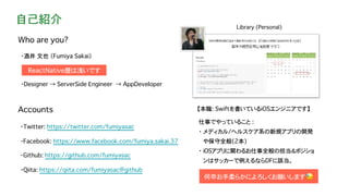 自己紹介
・酒井 文也 （Fumiya Sakai）
・Designer → ServerSide Engineer → AppDeveloper
Accounts
・Facebook: https://www.facebook.com/fumiya.sakai.37
・Twitter: https://twitter.com/fumiyasac
・Github: https://github.com/fumiyasac
・Qiita: https://qiita.com/fumiyasac@github
Who are you?
Library (Personal)
【本職: Swiftを書いているiOSエンジニアです】
ReactNative歴は浅いです
仕事でやっていること :
・ メディカル/ヘルスケア系の新規アプリの開発
や保守全般(2本)
・ iOSアプリに関わるお仕事全般の担当＆ポジショ
ンはサッカーで例えるならDFに該当。
何卒お手柔らかによろしくお願いします😓
 