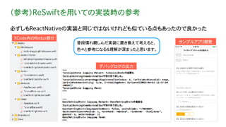 （参考）ReSwiftを用いての実装時の参考
必ずしもReactNativeの実装と同じではないけれども似ている点もあったので良かった
XCode内のRedux部分
デバッグログの出力
普段慣れ親しんだ実装に置き換えて考えると、
色々と参考になる＆理解が深まったと思います。
サンプルアプリ開発
 