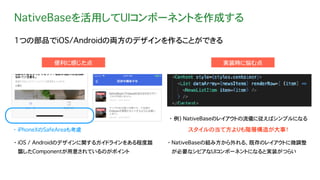 NativeBaseを活用してUIコンポーネントを作成する
1つの部品でiOS/Androidの両方のデザインを作ることができる
実装時に悩む点便利に感じた点
・ iOS / Androidのデザインに関するガイドラインをある程度踏
襲したComponentが用意されているのがポイント
・ iPhoneXのSafeAreaも考慮
・ 例) NativeBaseのレイアウトの流儀に従えばシンプルになる
・ NativeBaseの組み方から外れる、既存のレイアウトに微調整
が必要なシビアなUIコンポーネントになると実装がつらい
スタイルの当て方よりも階層構造が大事！
 