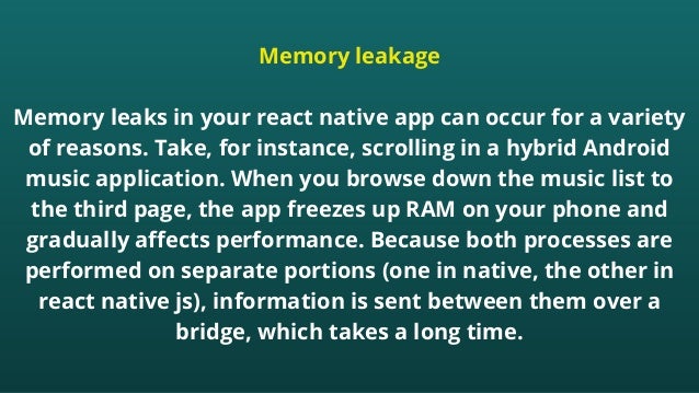 Memory leakage


Memory leaks in your react native app can occur for a variety
of reasons. Take, for instance, scrolling in a hybrid Android
music application. When you browse down the music list to
the third page, the app freezes up RAM on your phone and
gradually affects performance. Because both processes are
performed on separate portions (one in native, the other in
react native js), information is sent between them over a
bridge, which takes a long time.


 