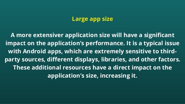 Large app size


A more extensiver application size will have a significant
impact on the application’s performance. It is a typical issue
with Android apps, which are extremely sensitive to third-
party sources, different displays, libraries, and other factors.
These additional resources have a direct impact on the
application’s size, increasing it.


 