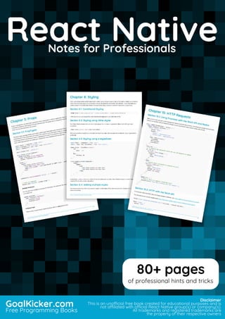 React Native
Notes for Professionals
React NativeNotes for Professionals
GoalKicker.com
Free Programming Books
Disclaimer
This is an unocial free book created for educational purposes and is
not aliated with ocial React Native group(s) or company(s).
All trademarks and registered trademarks are
the property of their respective owners
80+ pages
of professional hints and tricks
 