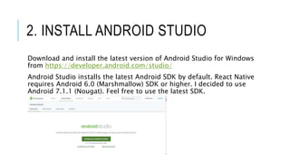 2. INSTALL ANDROID STUDIO
Download and install the latest version of Android Studio for Windows
from https://developer.android.com/studio/
Android Studio installs the latest Android SDK by default. React Native
requires Android 6.0 (Marshmallow) SDK or higher. I decided to use
Android 7.1.1 (Nougat). Feel free to use the latest SDK.
 