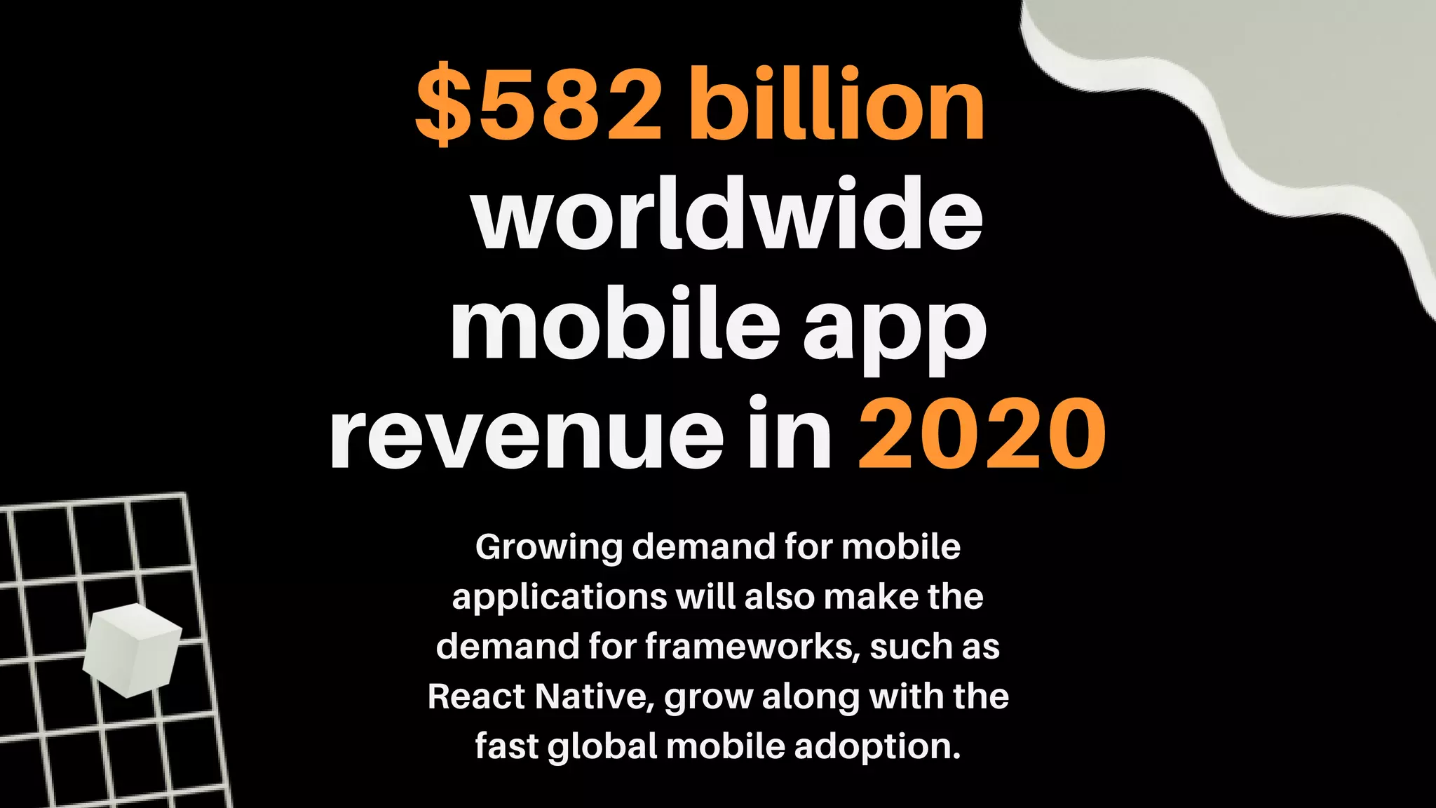$582 billion
worldwide
mobile app
revenue in 2020
Growing demand for mobile
applications will also make the
demand for frameworks, such as
React Native, grow along with the
fast global mobile adoption.
 