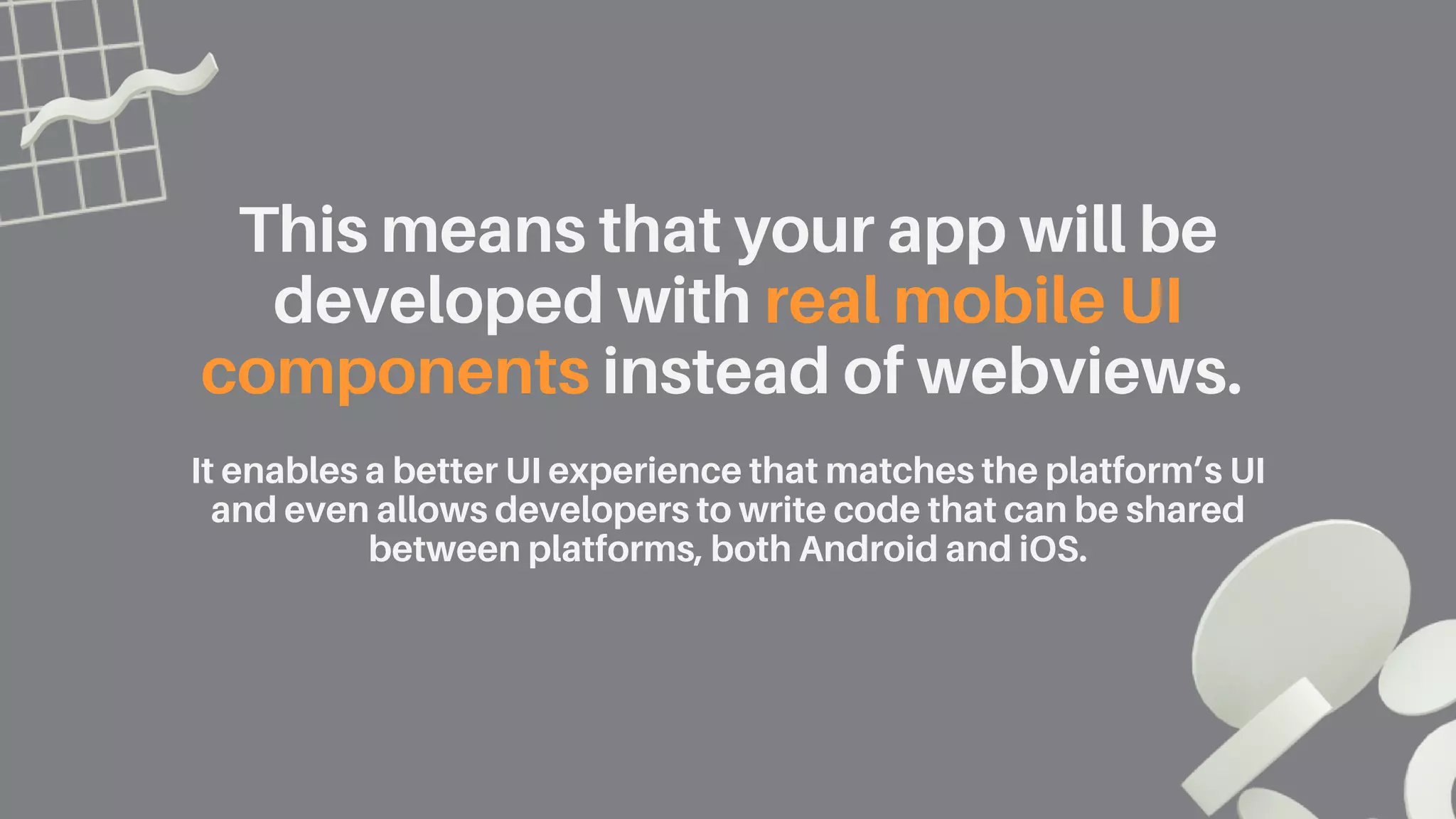 This means that your app will be
developed with real mobile UI
components instead of webviews.
It enables a better UI experience that matches the platform’s UI
and even allows developers to write code that can be shared
between platforms, both Android and iOS.
 