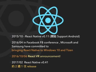 - 2015/10 - React Native v0.11 ( Support Android)
- 2016/04 in Facebook F8 conference , Microsoft and
Samsung have committed to
bringing React Native to Windows 10 and Tizen
- 2016/10/06 React VR announcement!
- 2017/02 React Native v0.41
2 1 release