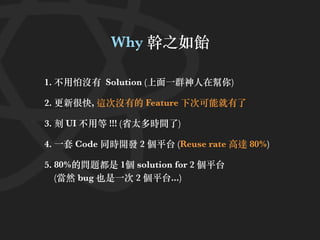 Why 幹之如飴
1. 不⽤怕沒有 Solution (上⾯⼀群神⼈在幫你)
2. 更新很快, 這次沒有的 Feature 下次可能就有了
3. 刻 UI 不⽤等 !!! (省太多時間了)
4. ⼀套 Code 同時開發 2 個平台 (Reuse rate ⾼達 80%)
5. 80%的問題都是 1個 solution for 2 個平台
(當然 bug 也是⼀次 2 個平台...)