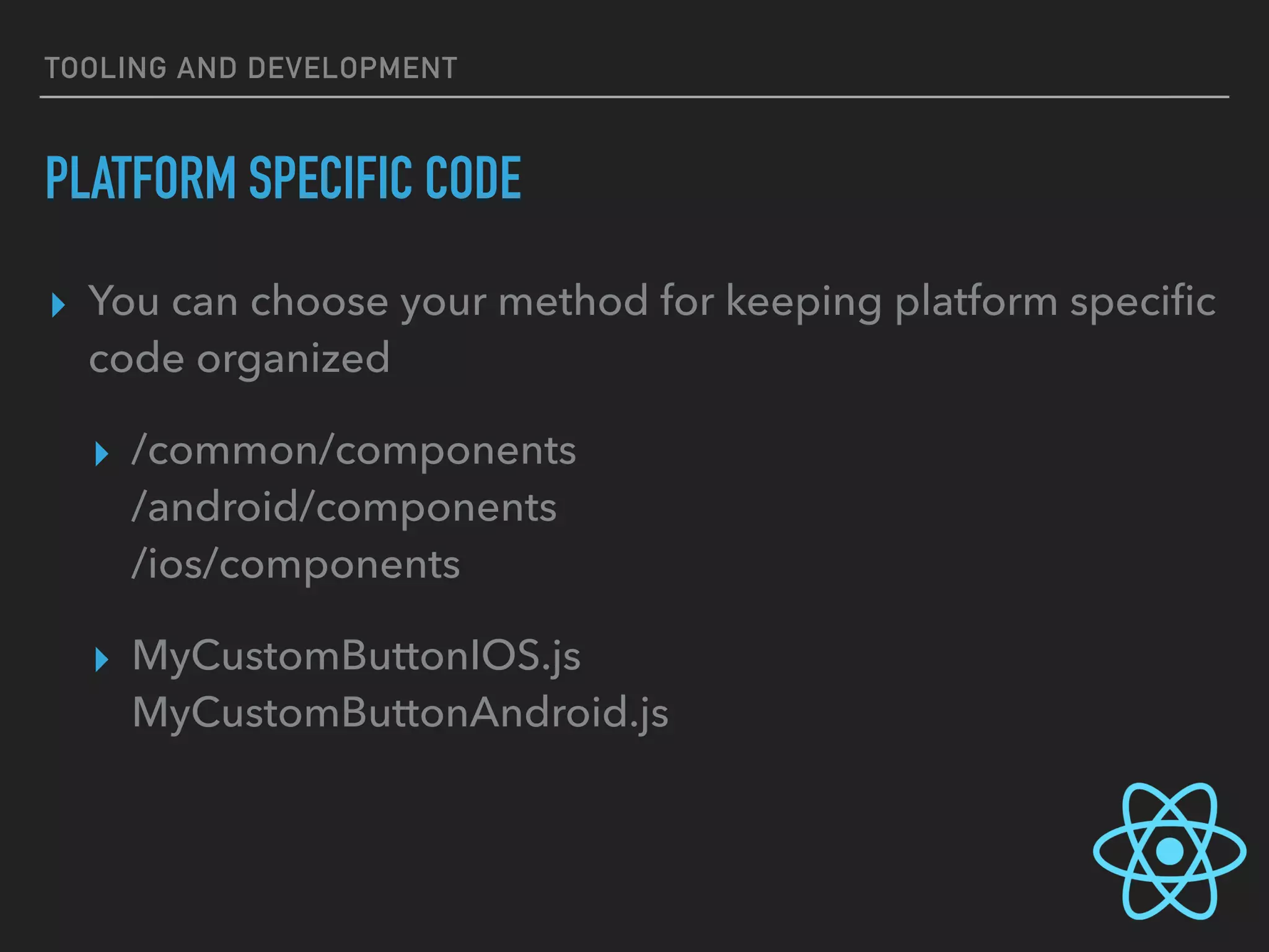 TOOLING AND DEVELOPMENT
PLATFORM SPECIFIC CODE
▸ You can choose your method for keeping platform speciﬁc
code organized
▸ /common/components 
/android/components 
/ios/components
▸ MyCustomButtonIOS.js 
MyCustomButtonAndroid.js
 