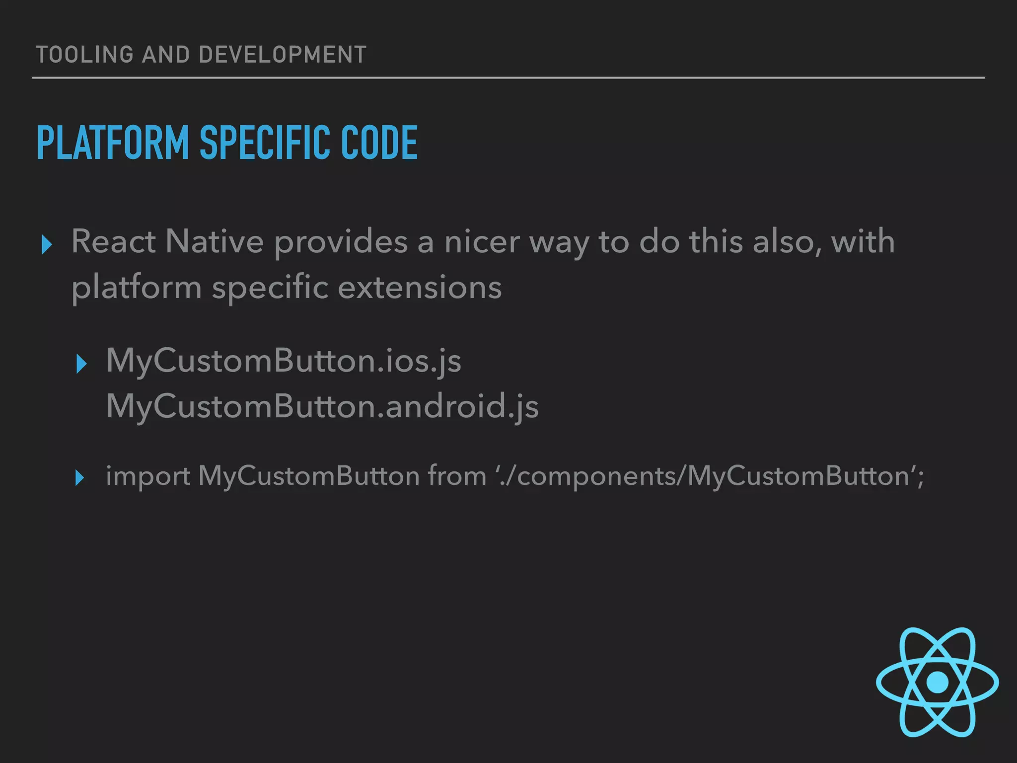 TOOLING AND DEVELOPMENT
PLATFORM SPECIFIC CODE
▸ React Native provides a nicer way to do this also, with
platform speciﬁc extensions
▸ MyCustomButton.ios.js 
MyCustomButton.android.js
▸ import MyCustomButton from ‘./components/MyCustomButton’;
 